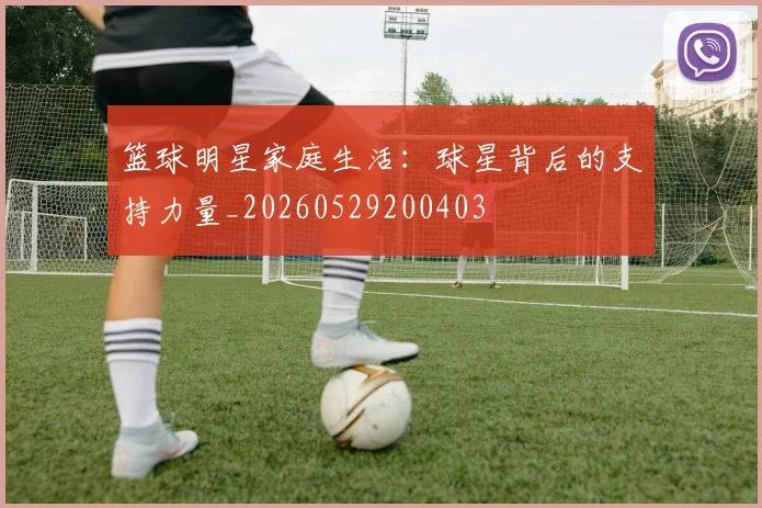 篮球明星家庭生活：球星背后的支持力量_20260529200403