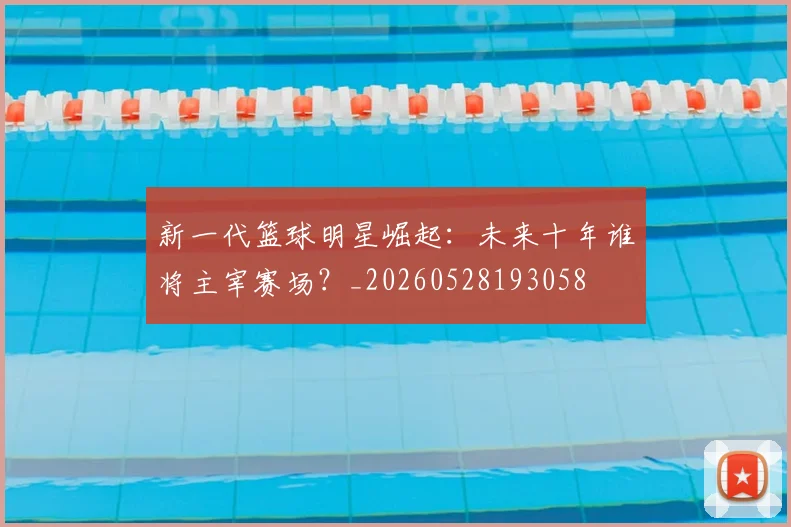新一代篮球明星崛起:未来十年谁将主宰赛场?_20260528193058