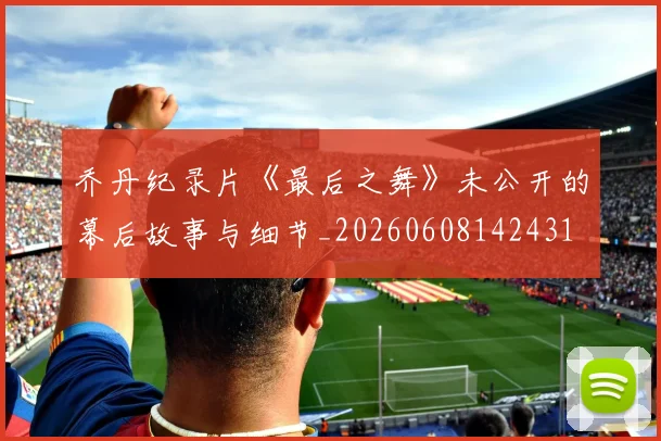 乔丹纪录片《最后之舞》未公开的幕后故事与细节_20260608142431