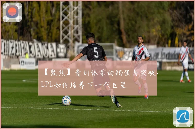 【聚焦】青训体系的瓶颈与突破,LPL如何培养下一代巨星