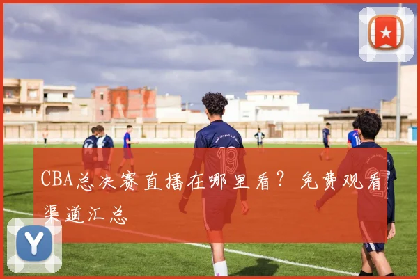 CBA总决赛直播在哪里看?免费观看渠道汇总