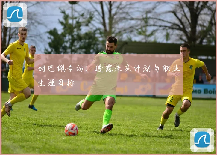 姆巴佩专访:透露未来计划与职业生涯目标