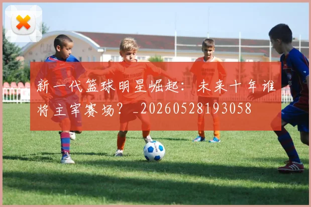 新一代篮球明星崛起:未来十年谁将主宰赛场?_20260528193058
