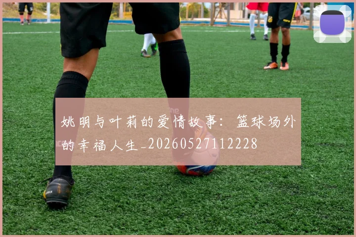 姚明与叶莉的爱情故事：篮球场外的幸福人生_20260527112228