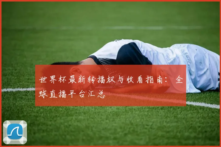 世界杯最新转播权与收看指南:全球直播平台汇总