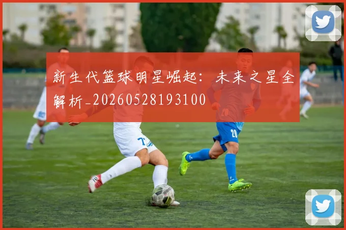 新生代篮球明星崛起:未来之星全解析_20260528193100
