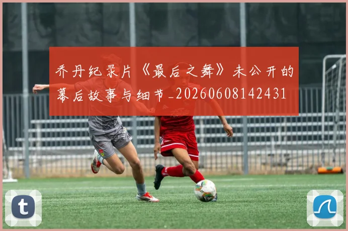 乔丹纪录片《最后之舞》未公开的幕后故事与细节_20260608142431