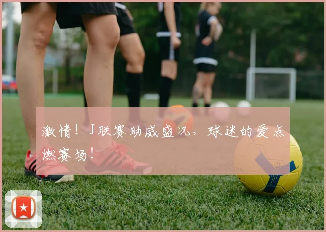激情！J联赛助威盛况，球迷的爱点燃赛场！