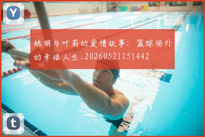 姚明与叶莉的爱情故事：篮球场外的幸福人生_20260521151442