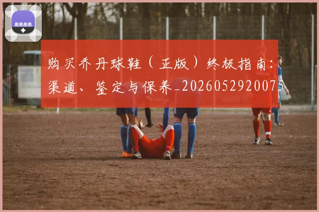 购买乔丹球鞋(正版)终极指南:渠道、鉴定与保养_20260529200754
