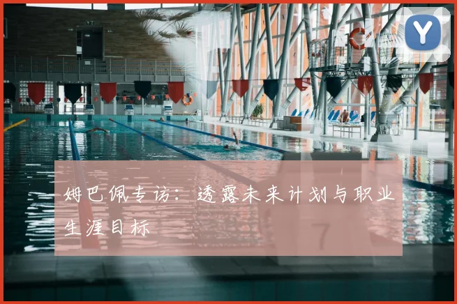 姆巴佩专访:透露未来计划与职业生涯目标